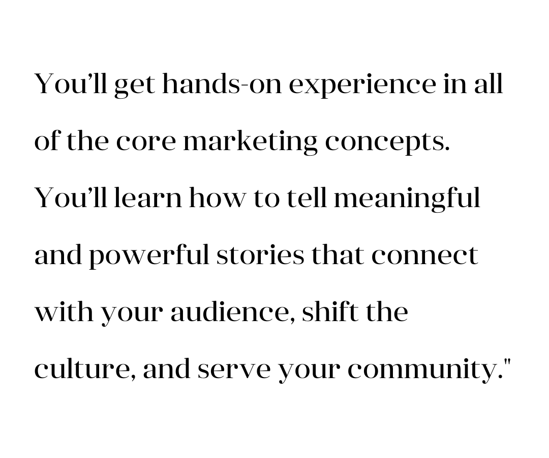 You'll get hands-on experience in all of the core marketing concepts. You'll learn how to tell meaningful and powerful stories that connect with your audience, shift the culture, and serve your community.